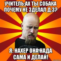 учитель:ах ты собака почему не зделал д.з? я: нахер она нада сама и делай!