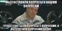 мы составили вопросы к вашим вопросам чтобы у вас были вопросы с вопросами, и вы ответили вопросами на них