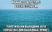 ивана с 5 апреля, с воскресеньем, теоретически выходной, хотя сейчас все дни выходные, привет