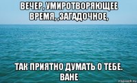 вечер, умиротворяющее время, ,загадочное, так приятно думать о тебе. ване