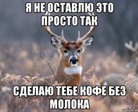 я не оставлю это просто так сделаю тебе кофе без молока