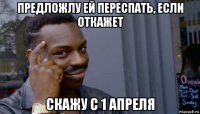 предложлу ей переспать, если откажет скажу с 1 апреля