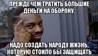 прежде чем тратить большие деньги на оборону, надо создать народу жизнь, которую стоило бы защищать