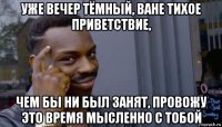 уже вечер тёмный, ване тихое приветствие, чем бы ни был занят, провожу это время мысленно с тобой