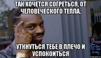 так хочется согреться, от человеческого тепла, уткнуться тебе в плечо и успокоиться