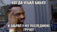 когда уебал бабку и забрал у нее последнюю гречку