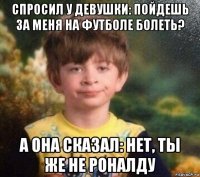 спросил у девушки: пойдешь за меня на футболе болеть? а она сказал: нет, ты же не роналду