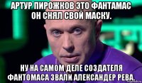 артур пирожков это фантамас он снял свой маску. ну на самом деле создателя фантомаса звали александер рева.