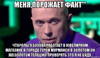 меня,порожает факт''' что?ольга бузова работает в ювелирном магазине в городе герой мурманск в золотом он же(золотой телец)но проверять это я не буду.