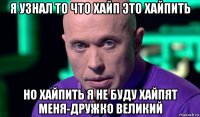 я узнал то что хайп это хайпить но хайпить я не буду хайпят меня-дружко великий