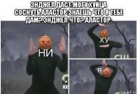 энджел даст:могу хуйца соснуть.аластор:знаешь что я тебе дам?.энджел:что?.аластор: 