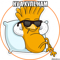 ну а хуле нам 