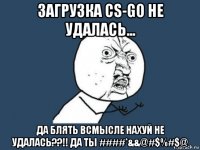 загрузка cs-go не удалась... да блять всмысле нахуй не удалась??!! да ты ####*&&@#$%#$@