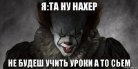 я:та ну нахер не будеш учить уроки а то сьем