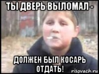 ты дверь выломал - должен был косарь отдать!