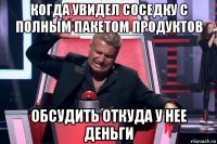 когда увидел соседку с полным пакетом продуктов обсудить откуда у нее деньги