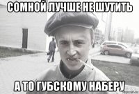 сомной лучше не шутить а то губскому наберу