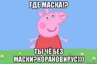 где маска!? ты чё без маски?корановирус)))