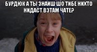 бурдюк а ты знаиш шо тибе нихто нидаст вэтам чате? 