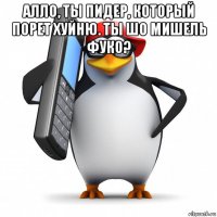 алло, ты пидер, который порет хуйню. ты шо мишель фуко? 