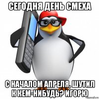 сегодня день смеха с началом апреля, шутил к кем-нибудь? игорю