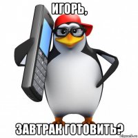 игорь, завтрак готовить?