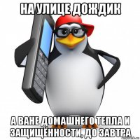 на улице дождик а ване домашнего тепла и защищённости, до завтра