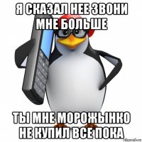 я сказал нее звони мне больше ты мне морожынко не купил все пока