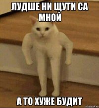 лудше ни щути са мной а то хуже будит