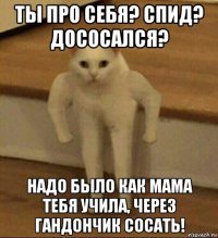 ты про себя? спид? дососался? надо было как мама тебя учила, через гандончик сосать!