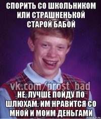 спорить со школьником или страшненькой старой бабой не, лучше пойду по шлюхам. им нравится со мной и моим деньгами