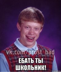  ебать ты школьник!