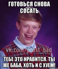 готовься снова сосать тебе это нравится. ты же баба. хоть и с хуем!