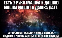 есть 2 руки (машка и дашка) машка машит,а дашка дает. а у вадюхи, надька и люба, надька надевает резину, а люба любит все подряд