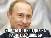  или ты поди седня на работе ебашишь?