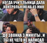 когда учительница дала контрольную на 45 мин до звонка 3 минуты , и ты не чего не написал