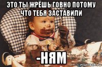 это ты жрёшь говно потому что тебя заставили -ням