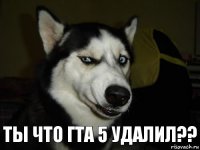 Ты что гта 5 удалил??