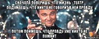 сначала поверишь, что жизнь - театр. подумаешь, что никто не говорит в ней правду потом поймёшь, что правду уже никто не помнит