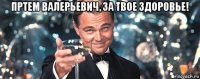 пртем валерьевич, за твое здоровье! 