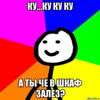 ку...ку ку ку а ты че в шкаф залез?