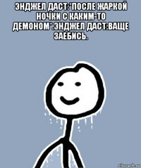 энджел даст:*после жаркой ночки с каким-то демоном*.энджел даст:ваще заебись. 