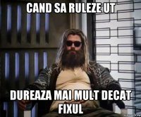 cand sa ruleze ut dureaza mai mult decat fixul