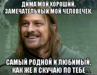 дима мой хороший, замечательный мой человечек, самый родной и любимый, как же я скучаю по тебе