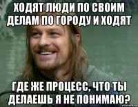 ходят люди по своим делам по городу и ходят где же процесс, что ты делаешь я не понимаю?