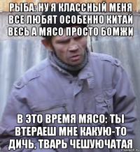 рыба: ну я классный меня все любят особенно китай весь а мясо просто бомжи в это время мясо: ты втераеш мне какую-то дичь, тварь чешуючатая