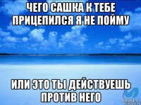 чего сашка к тебе прицепился я не пойму или это ты действуешь против него