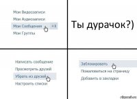 Ты дурачок?)