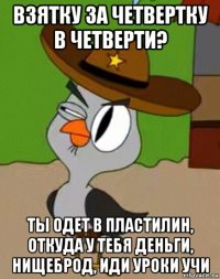 взятку за четвертку в четверти? ты одет в пластилин, откуда у тебя деньги, нищеброд, иди уроки учи