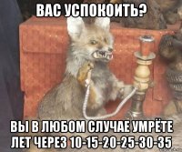 вас успокоить? вы в любом случае умрёте лет через 10-15-20-25-30-35